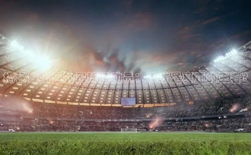 天辰注册官网登录入口百度众测揭秘最出色的足球运动员：谁才是真正的王者?