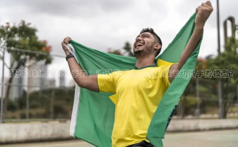天辰注册平台颐驰 06揭秘足球运动员小手办：谁是最受欢迎的足球运动员手办模型?