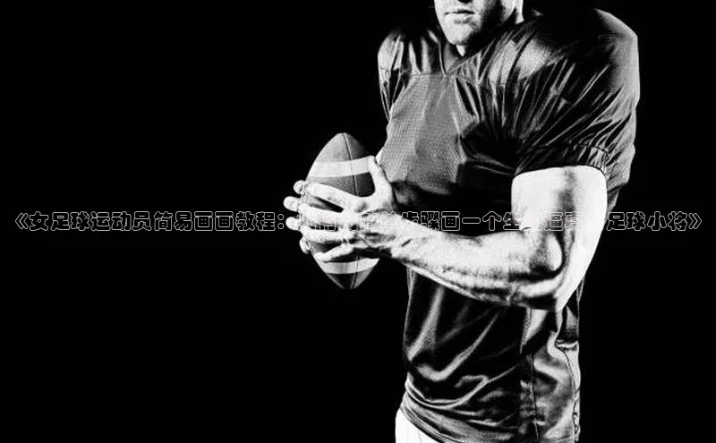 天辰注册平台百度集团《女足球运动员简易画画教程：如何用简单步骤画一个生动逼真的足球小将》