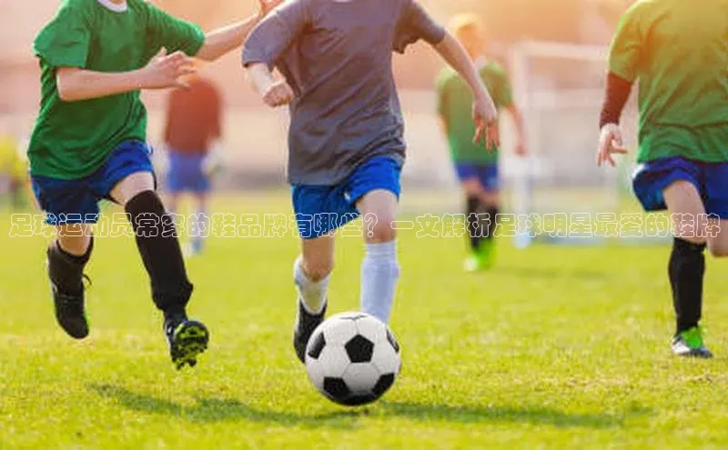 天辰测速登录地址百度手机助手足球运动员常穿的鞋品牌有哪些？一文解析足球明星最爱的鞋牌