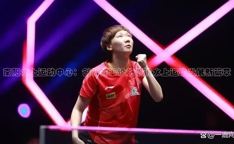 天辰注册平台百度识图南阳水上运动中心：创新赛事设施促进水上运动发展新篇章