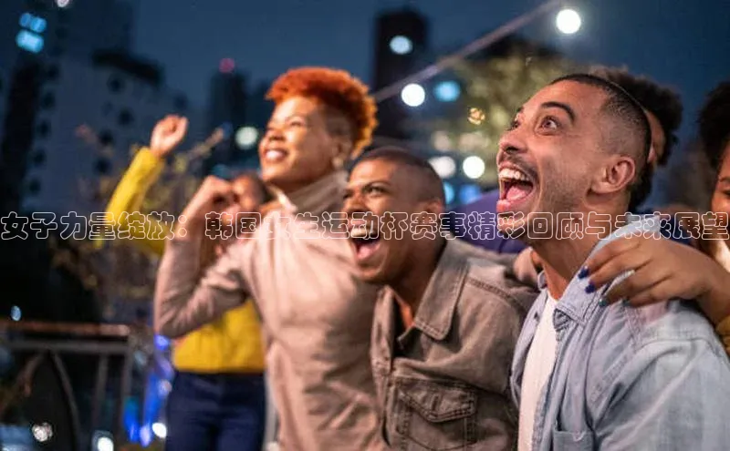 女子力量绽放：韩国女生运动杯赛事精彩回顾与未来展望