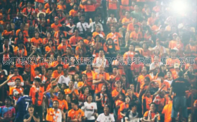赛事现场直击：顶级运动赛事的精彩瞬间与幕后故事