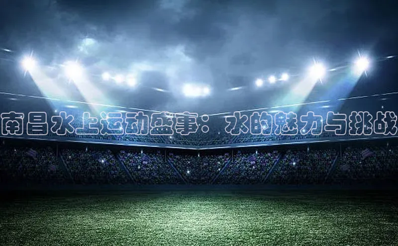 南昌水上运动盛事：水的魅力与挑战